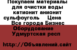   Покупаем материалы для очистки воды катионит анионит сульфоуголь  › Цена ­ 100 - Все города Бизнес » Оборудование   . Удмуртская респ.